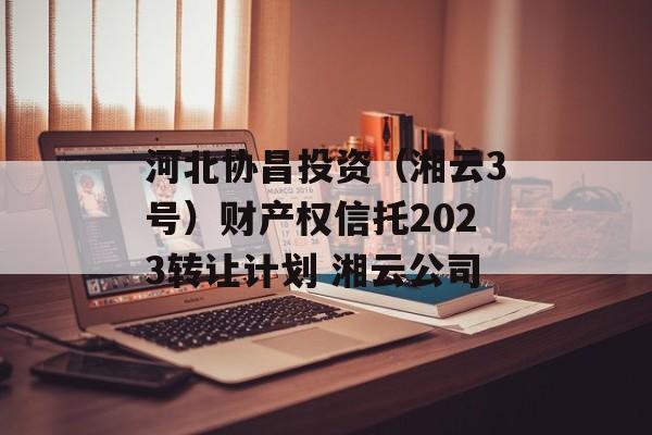 河北协昌投资（湘云3号）财产权信托2023转让计划 湘云公司