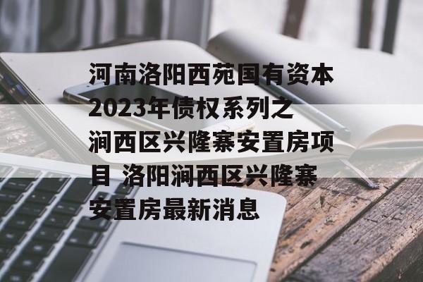 河南洛阳西苑国有资本2023年债权系列之涧西区兴隆寨安置房项目 洛阳涧西区兴隆寨安置房最新消息