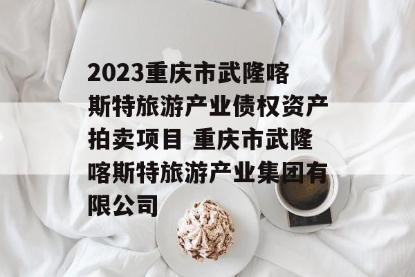 2023重庆市武隆喀斯特旅游产业债权资产拍卖项目 重庆市武隆喀斯特旅游产业集团有限公司