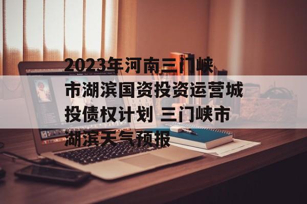 2023年河南三门峡市湖滨国资投资运营城投债权计划 三门峡市湖滨天气预报