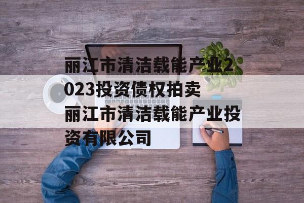 丽江市清洁载能产业2023投资债权拍卖 丽江市清洁载能产业投资有限公司