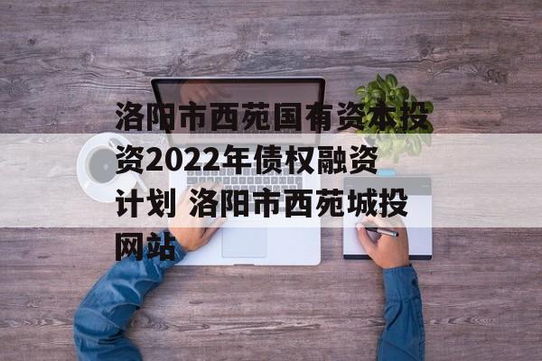 洛阳市西苑国有资本投资2022年债权融资计划 洛阳市西苑城投网站