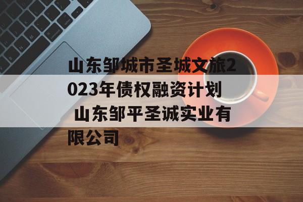 山东邹城市圣城文旅2023年债权融资计划 山东邹平圣诚实业有限公司