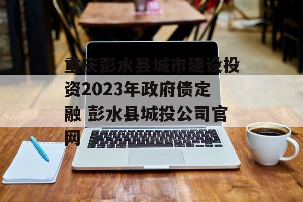 重庆彭水县城市建设投资2023年政府债定融 彭水县城投公司官网