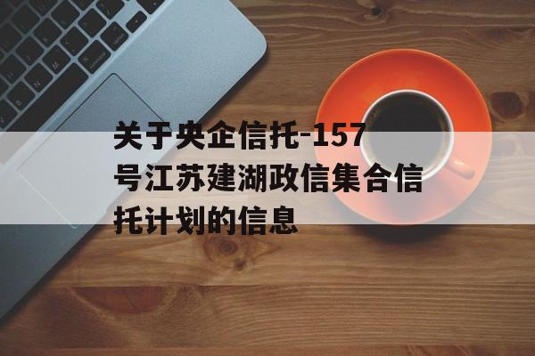 关于央企信托-157号江苏建湖政信集合信托计划的信息