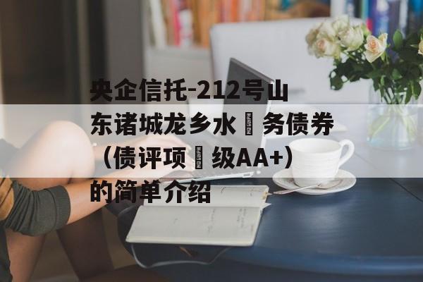 央企信托-212号山东诸城龙乡水‬务债券（债评项‬级AA+）的简单介绍