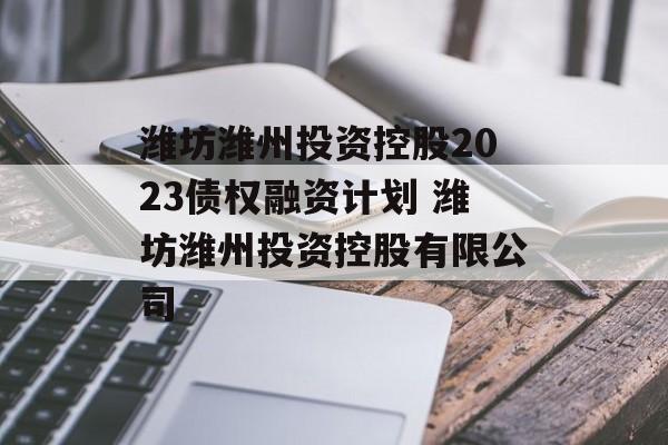 潍坊潍州投资控股2023债权融资计划 潍坊潍州投资控股有限公司