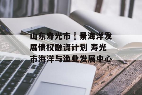 山东寿光市昇景海洋发展债权融资计划 寿光市海洋与渔业发展中心