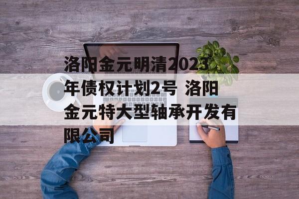 洛阳金元明清2023年债权计划2号 洛阳金元特大型轴承开发有限公司