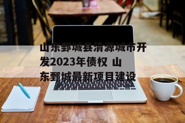 山东鄄城县清源城市开发2023年债权 山东鄄城最新项目建设