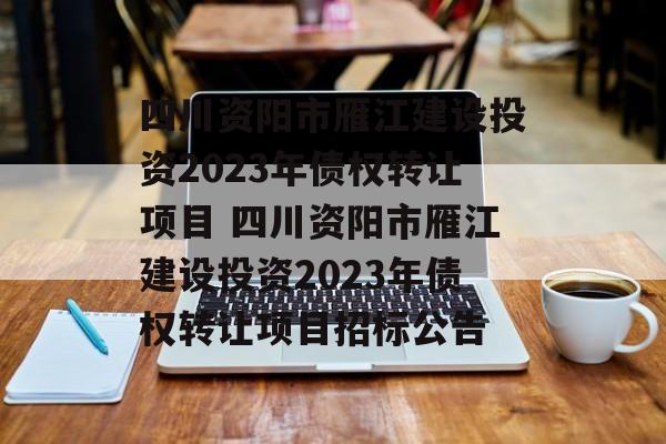 四川资阳市雁江建设投资2023年债权转让项目 四川资阳市雁江建设投资2023年债权转让项目招标公告