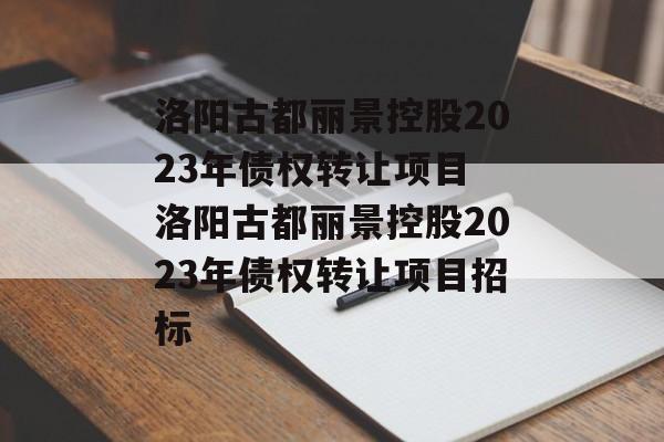 洛阳古都丽景控股2023年债权转让项目 洛阳古都丽景控股2023年债权转让项目招标