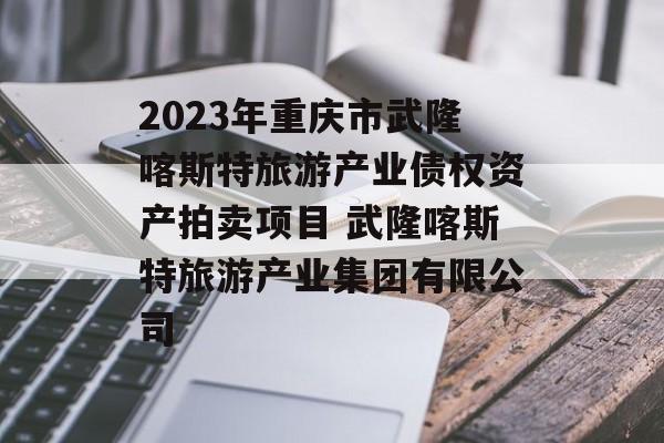 2023年重庆市武隆喀斯特旅游产业债权资产拍卖项目 武隆喀斯特旅游产业集团有限公司