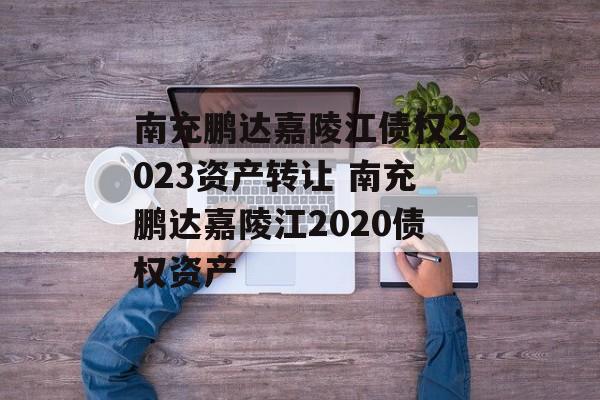 南充鹏达嘉陵江债权2023资产转让 南充鹏达嘉陵江2020债权资产