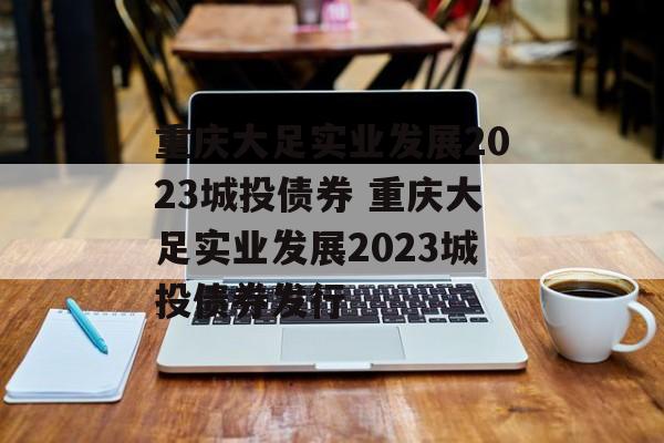 重庆大足实业发展2023城投债券 重庆大足实业发展2023城投债券发行