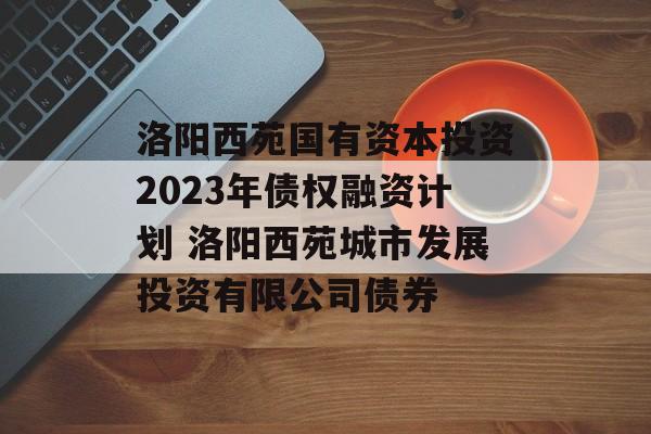 洛阳西苑国有资本投资2023年债权融资计划 洛阳西苑城市发展投资有限公司债券