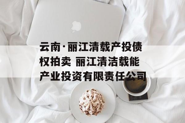 云南·丽江清载产投债权拍卖 丽江清洁载能产业投资有限责任公司