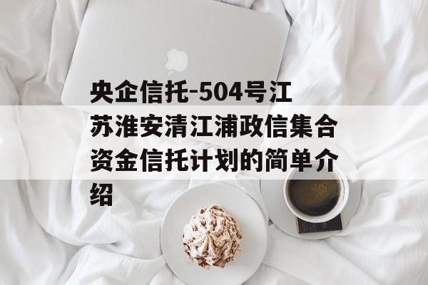 央企信托-504号江苏淮安清江浦政信集合资金信托计划的简单介绍