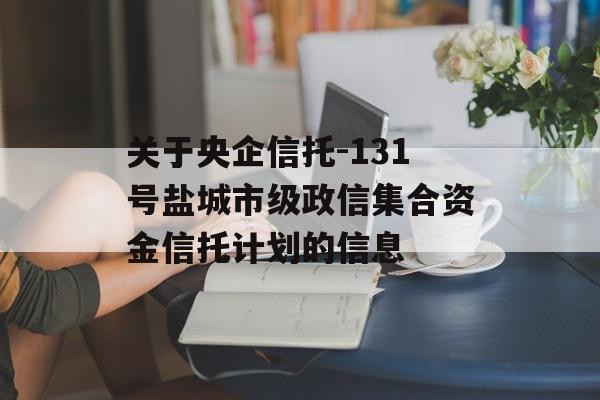 关于央企信托-131号盐城市级政信集合资金信托计划的信息