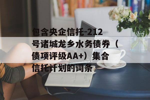 包含央企信托-212号诸城龙乡水务债券（债项评级AA+）集合信托计划的词条