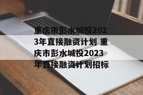 重庆市彭水城投2023年直接融资计划 重庆市彭水城投2023年直接融资计划招标