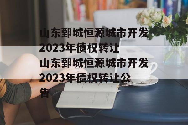 山东鄄城恒源城市开发2023年债权转让 山东鄄城恒源城市开发2023年债权转让公告