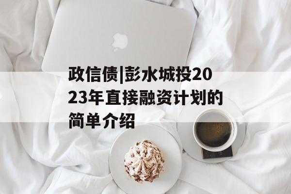 政信债|彭水城投2023年直接融资计划的简单介绍