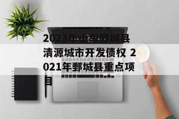 2023年山东鄄城县清源城市开发债权 2021年鄄城县重点项目