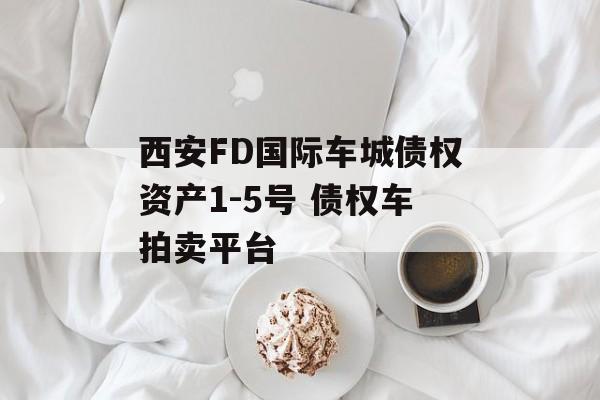 西安FD国际车城债权资产1-5号 债权车拍卖平台