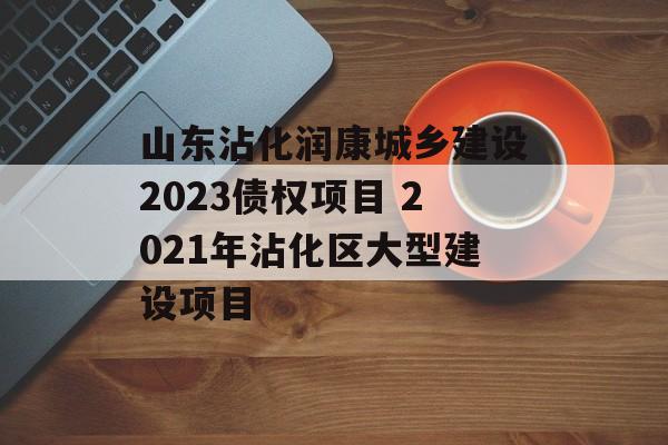 山东沾化润康城乡建设2023债权项目 2021年沾化区大型建设项目