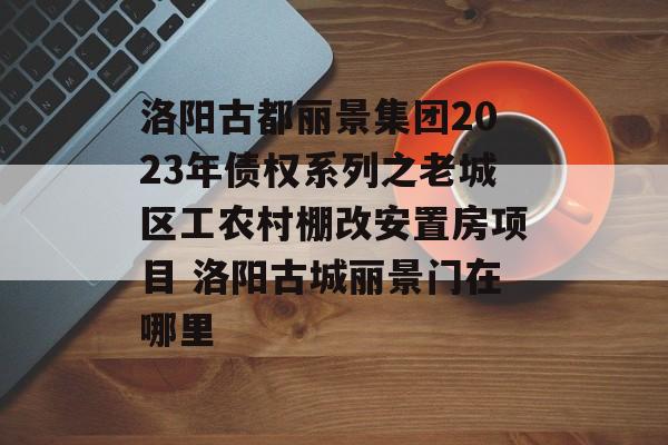 洛阳古都丽景集团2023年债权系列之老城区工农村棚改安置房项目 洛阳古城丽景门在哪里