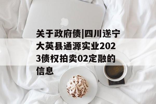 关于政府债|四川遂宁大英县通源实业2023债权拍卖02定融的信息