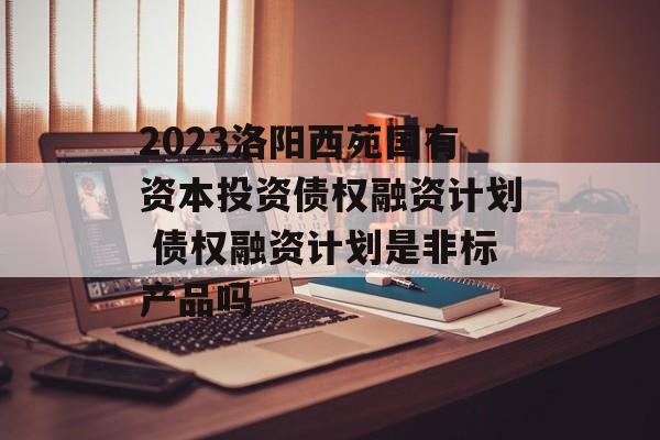 2023洛阳西苑国有资本投资债权融资计划 债权融资计划是非标产品吗