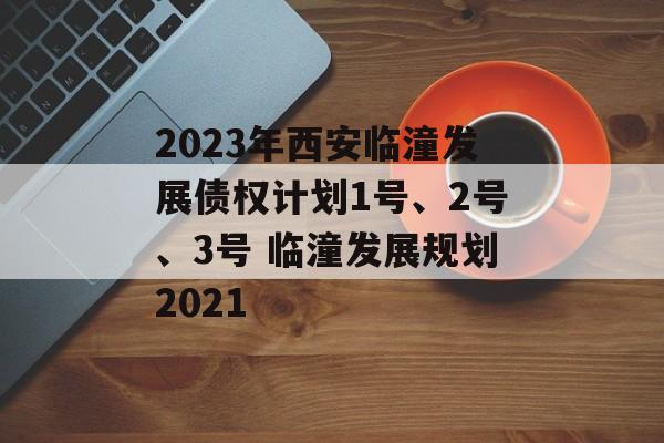 2023年西安临潼发展债权计划1号、2号、3号 临潼发展规划2021