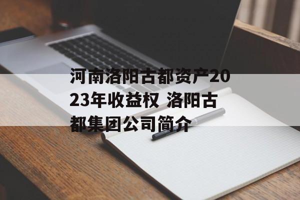 河南洛阳古都资产2023年收益权 洛阳古都集团公司简介