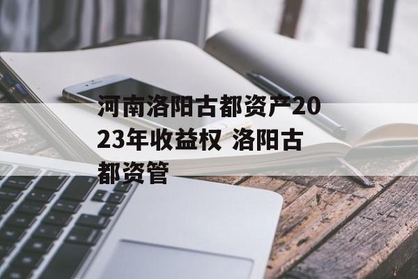 河南洛阳古都资产2023年收益权 洛阳古都资管