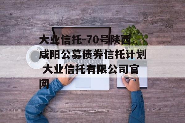 大业信托-70号陕西咸阳公募债券信托计划 大业信托有限公司官网