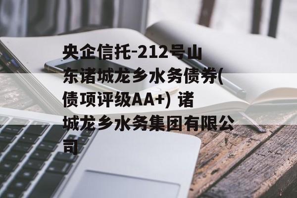 央企信托-212号山东诸城龙乡水务债券(债项评级AA+) 诸城龙乡水务集团有限公司