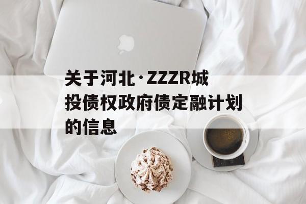 关于河北·ZZZR城投债权政府债定融计划的信息