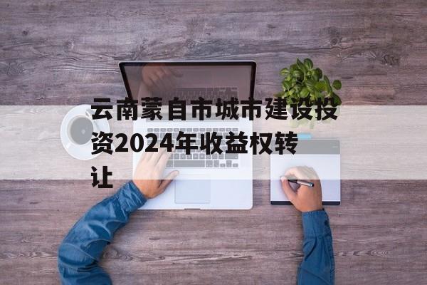 云南蒙自市城市建设投资2024年收益权转让